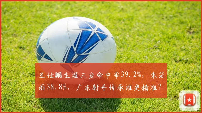 王仕鹏生涯三分命中率39.2%,朱芳雨38.8%,广东射手传承谁更精准?