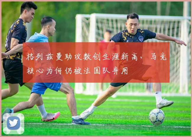 格列兹曼助攻数创生涯新高,马竞核心为何仍被法国队弃用