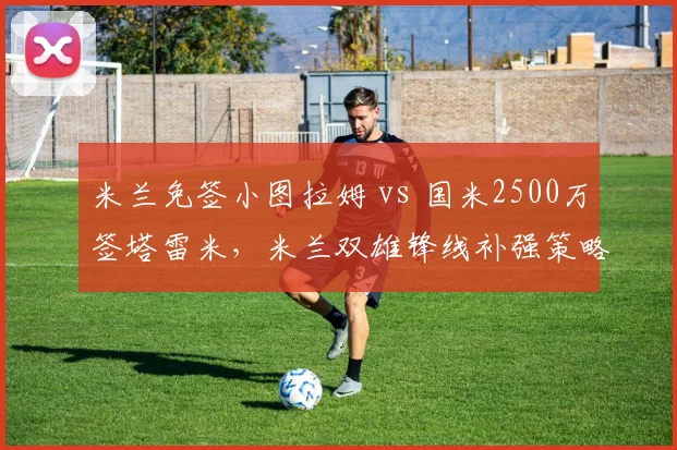 米兰免签小图拉姆 vs 国米2500万签塔雷米,米兰双雄锋线补强策略大不同