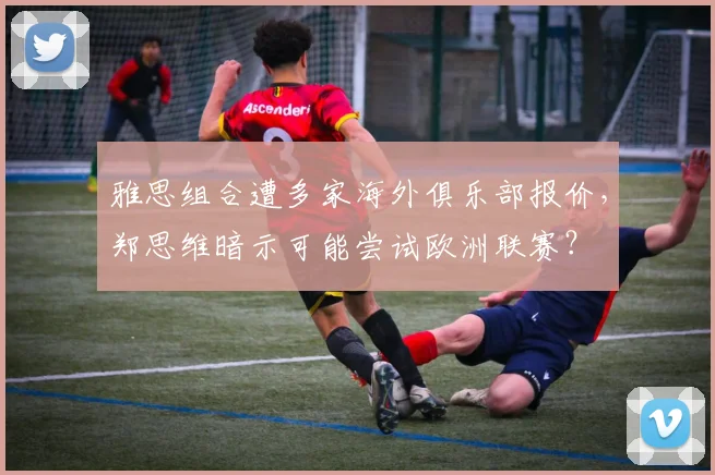 雅思组合遭多家海外俱乐部报价,郑思维暗示可能尝试欧洲联赛?