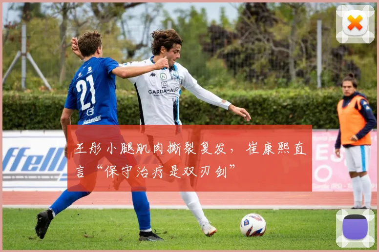 王彤小腿肌肉撕裂复发,崔康熙直言“保守治疗是双刃剑”