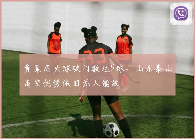 费莱尼头球破门数达9球,山东泰山高空优势依旧无人能敌