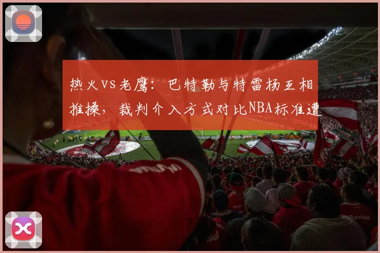 热火vs老鹰:巴特勒与特雷杨互相推搡,裁判介入方式对比NBA标准遭质疑