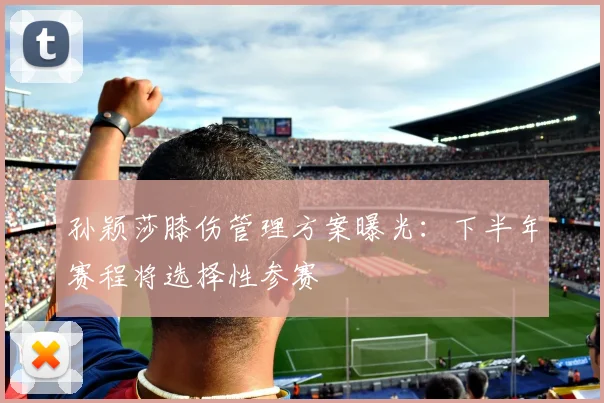 孙颖莎膝伤管理方案曝光：下半年赛程将选择性参赛