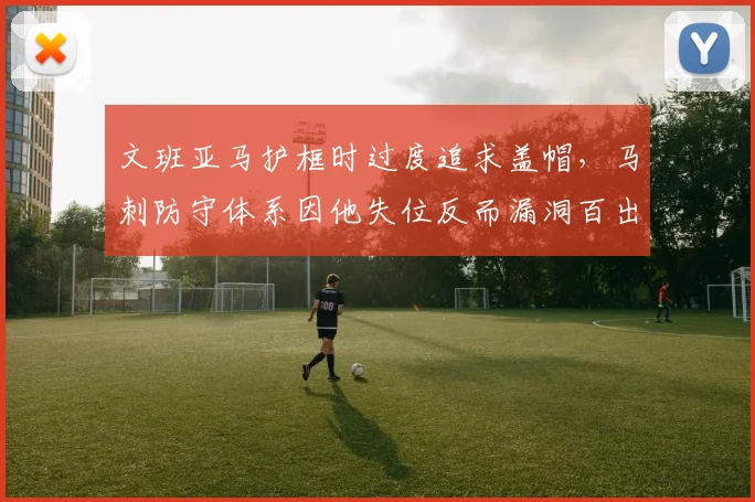 文班亚马护框时过度追求盖帽,马刺防守体系因他失位反而漏洞百出