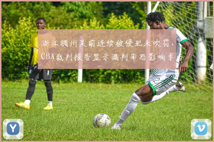 浙江稠州吴前连续被侵犯未吹罚,CBA裁判报告显示漏判率恐影响季后赛排名